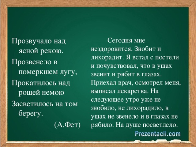 Сегодня мне нездоровится. Знобит и лихорадит. Я встал с постели и почувствовал, что в ушах звенит и рябит в глазах. Приехал врач, осмотрел меня, выписал лекарства. На следующее утро уже не знобило, не лихорадило, в ушах не звенело и в глазах не рябило. На душе посветлело. Прозвучало над ясной рекою. Прозвенело в померкшем лугу, Прокатилось над рощей немою Засветилось на том берегу.  (А.Фет)