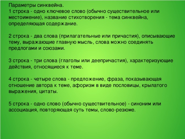 Параметры синквейна. 1 строка - одно ключевое слово (обычно существительное или местоимение), название стихотворения - тема синквейна, определяющая содержание. 2 строка - два слова (прилагательные или причастия), описывающие тему, выражающие главную мысль, слова можно соединять предлогами и союзами. 3 строка - три слова (глаголы или деепричастия), характеризующие действия, относящиеся к теме. 4 строка - четыре слова - предложение, фраза, показывающая отношение автора к теме, афоризм в виде пословицы, крылатого выражения, цитаты. 5 строка - одно слово (обычно существительное) - синоним или ассоциация, повторяющая суть темы, слово-резюме.