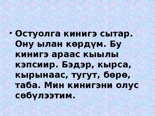 Остуолга кинигэ сытар. Ону ылан көрдүм. Бу кинигэ араас кыылы кэпсиир. Бэдэр, кырса, кырынаас, тугут, бөрө, таба. Мин кинигэни олус сөбүлээтим.