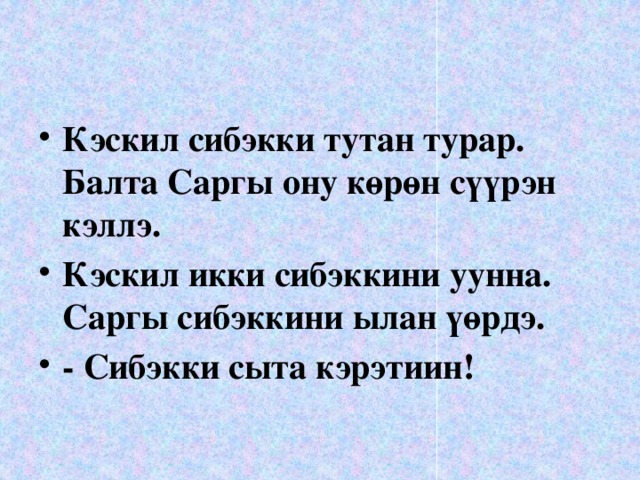 Кэскил сибэкки тутан турар. Балта Саргы ону көрөн сүүрэн кэллэ. Кэскил икки сибэккини уунна. Саргы сибэккини ылан үөрдэ. - Сибэкки сыта кэрэтиин!