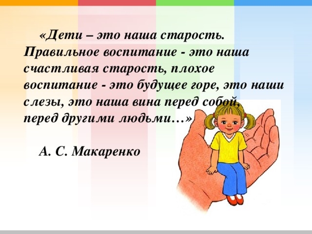 «Дети – это наша старость. Правильное воспитание - это наша счастливая старость, плохое воспитание - это будущее горе, это наши слезы, это наша вина перед собой, перед другими людьми…»  А. С. Макаренко