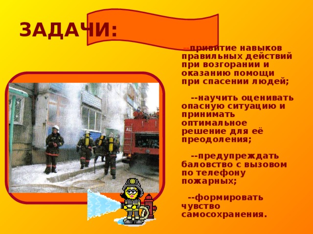 ЗАДАЧИ:   -- привитие навыков правильных действий при возгорании и оказанию помощи при спасении людей;   --научить оценивать опасную ситуацию и принимать оптимальное решение для её преодоления;   --предупреждать баловство с вызовом по телефону пожарных;   --формировать чувство самосохранения.