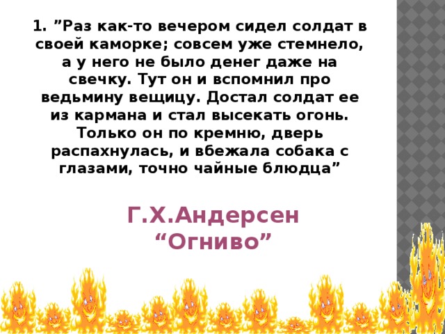 1. ”Раз как-то вечером сидел солдат в своей каморке; совсем уже стемнело, а у него не было денег даже на свечку. Тут он и вспомнил про ведьмину вещицу. Достал солдат ее из кармана и стал высекать огонь. Только он по кремню, дверь распахнулась, и вбежала собака с глазами, точно чайные блюдца” Г.Х.Андерсен “ Огниво”