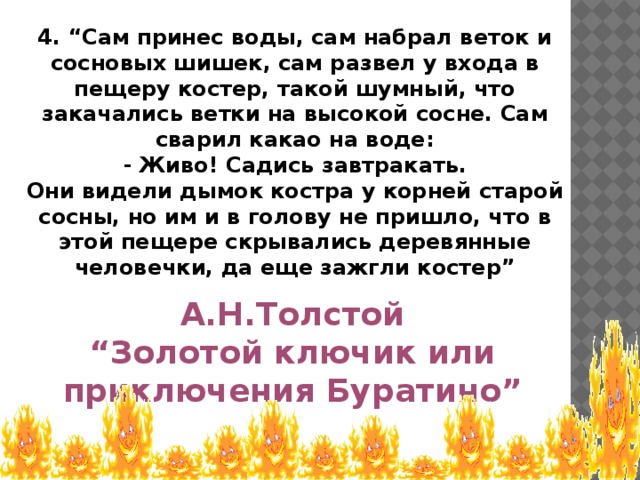 4. “Сам принес воды, сам набрал веток и сосновых шишек, сам развел у входа в пещеру костер, такой шумный, что закачались ветки на высокой сосне. Сам сварил какао на воде: - Живо! Садись завтракать. Они видели дымок костра у корней старой сосны, но им и в голову не пришло, что в этой пещере скрывались деревянные человечки, да еще зажгли костер” А.Н.Толстой “ Золотой ключик или приключения Буратино”