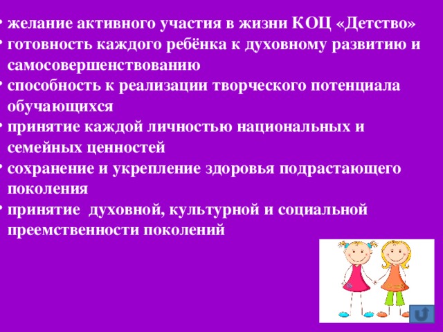 желание активного участия в жизни КОЦ «Детство» готовность каждого ребёнка к духовному развитию и самосовершенствованию способность к реализации творческого потенциала обучающихся принятие каждой личностью национальных и семейных ценностей сохранение и укрепление здоровья подрастающего поколения принятие духовной, культурной и социальной преемственности поколений желание активного участия в жизни КОЦ «Детство» готовность каждого ребёнка к духовному развитию и самосовершенствованию способность к реализации творческого потенциала обучающихся принятие каждой личностью национальных и семейных ценностей сохранение и укрепление здоровья подрастающего поколения принятие духовной, культурной и социальной преемственности поколений