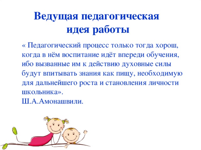 Ведущая педагогическая  идея работы « Педагогический процесс только тогда хорош, когда в нём воспитание идёт впереди обучения, ибо вызванные им к действию духовные силы будут впитывать знания как пищу, необходимую для дальнейшего роста и становления личности школьника». Ш.А.Амонашвили.