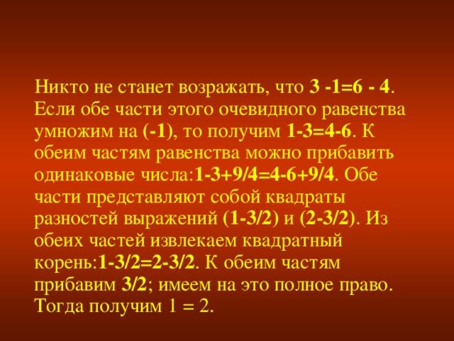 Никто не станет возражать, что 3 -1=6 - 4 . Если обе части этого очевидного равенства умножим на (-1) , то получим 1-3=4-6 . К обеим частям равенства можно прибавить одинаковые числа: 1-3+9/4=4-6+9/4 . Обе части представляют собой квадраты разностей выражений (1-3/2) и (2-3/2) . Из обеих частей извлекаем квадратный корень: 1-3/2=2-3/2 . К обеим частям прибавим 3/2 ; имеем на это полное право. Тогда получим 1 = 2.