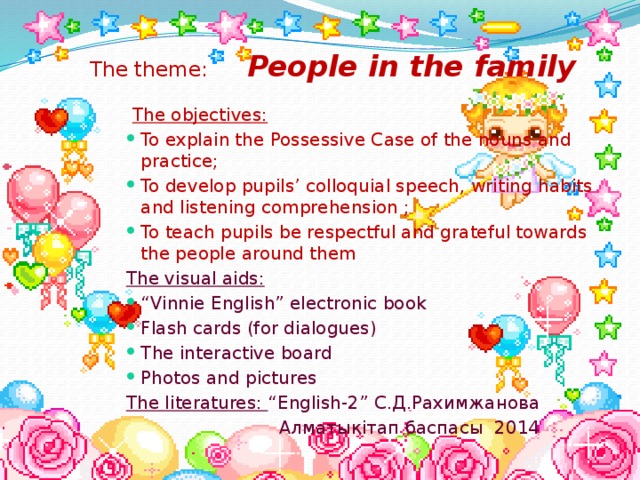 The theme: People in the family    The objectives:  To explain the Possessive Case of the nouns and practice; To develop pupils’ colloquial speech, writing habits and listening comprehension ; To teach pupils be respectful and grateful towards the people around them To explain the Possessive Case of the nouns and practice; To develop pupils’ colloquial speech, writing habits and listening comprehension ; To teach pupils be respectful and grateful towards the people around them To explain the Possessive Case of the nouns and practice; To develop pupils’ colloquial speech, writing habits and listening comprehension ; To teach pupils be respectful and grateful towards the people around them To explain the Possessive Case of the nouns and practice; To develop pupils’ colloquial speech, writing habits and listening comprehension ; To teach pupils be respectful and grateful towards the people around them To explain the Possessive Case of the nouns and practice; To develop pupils’ colloquial speech, writing habits and listening comprehension ; To teach pupils be respectful and grateful towards the people around them The visual aids: “ Vinnie English” electronic book Flash cards (for dialogues) The interactive board Photos and pictures “ Vinnie English” electronic book Flash cards (for dialogues) The interactive board Photos and pictures “ Vinnie English” electronic book Flash cards (for dialogues) The interactive board Photos and pictures “ Vinnie English” electronic book Flash cards (for dialogues) The interactive board Photos and pictures “ Vinnie English” electronic book Flash cards (for dialogues) The interactive board Photos and pictures The literatures: “English-2” С.Д.Рахимжанова  Алматыкітап баспасы 2014