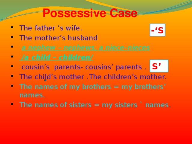 Possessive Case The father ’s wife. The mother’s husband  a nephew – nephews, a niece–nieces   /a child – children/  cousin’s parents- cousins’ parents . The child’s mother .The children’s mother. The names of my brothers = my brothers’ names. The names of sisters = my sisters ` names .  -‘S S’