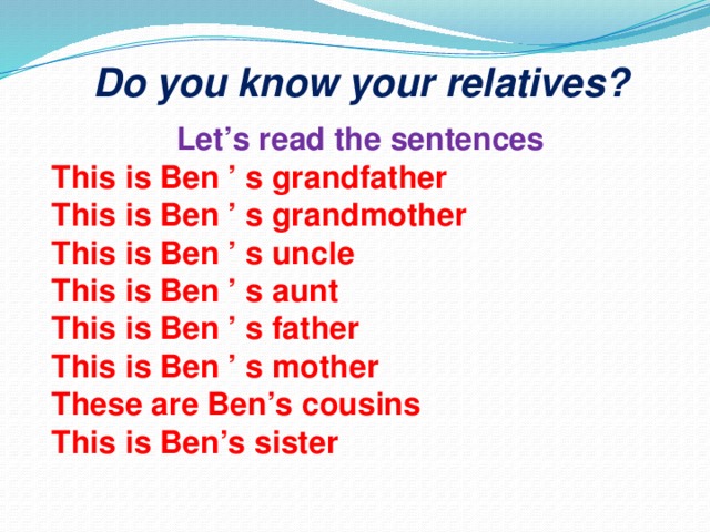 Do you know your relatives? Let’s read the sentences This is Ben ’ s grandfather This is Ben ’ s grandmother This is Ben ’ s uncle This is Ben ’ s aunt This is Ben ’ s father This is Ben ’ s mother These are Ben’s cousins This is Ben’s sister