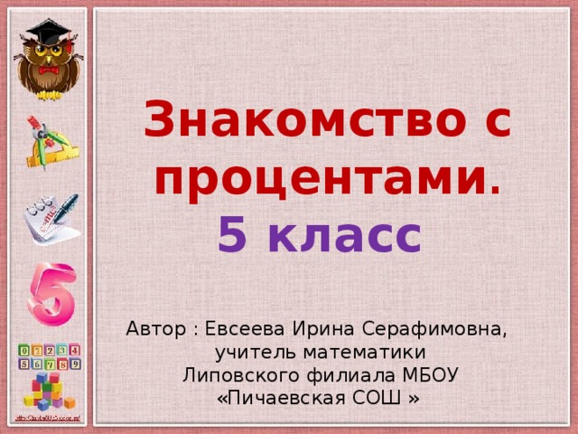 Знакомство с процентами . 5 класс Автор : Евсеева Ирина Серафимовна, учитель математики Липовского филиала МБОУ «Пичаевская СОШ »