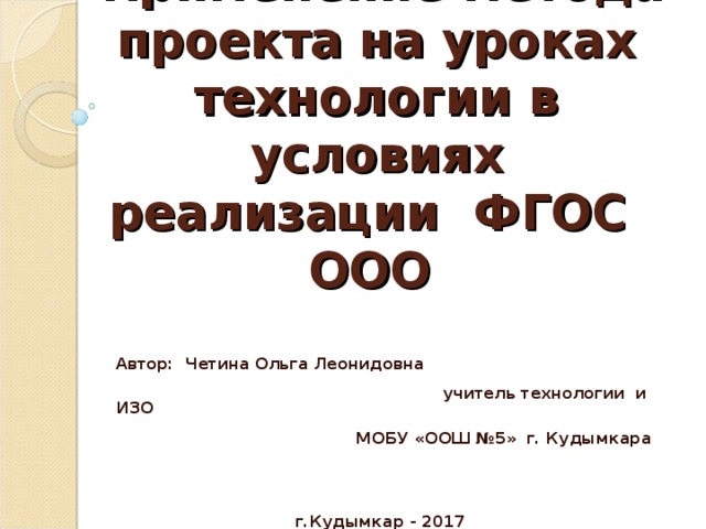 Применение метода проекта на уроках технологии в условиях реализации ФГОС ООО     Автор: Четина Ольга Леонидовна учитель технологии и ИЗО МОБУ «ООШ №5» г. Кудымкара    г.Кудымкар - 2017