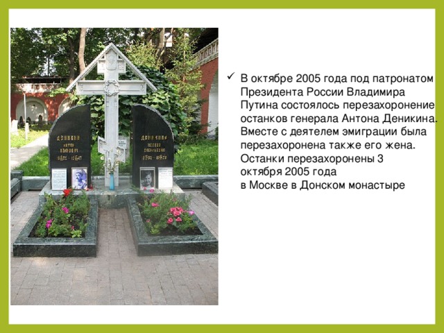 В октябре 2005 года под патронатом Президента России Владимира Путина состоялось перезахоронение останков генерала Антона Деникина. Вместе с деятелем эмиграции была перезахоронена также его жена. Останки перезахоронены 3 октября 2005 года в Москве в Донском монастыре