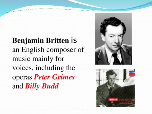 Benjamin Britten is an English composer of music mainly for voices, including the operas Peter Grimes  and Billy Budd