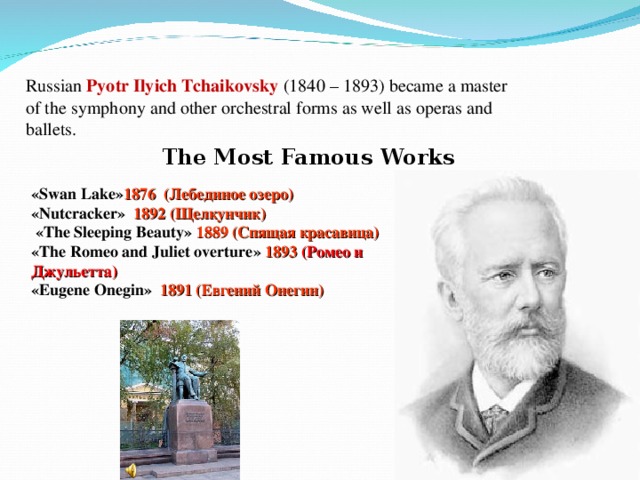 Russian Pyotr Ilyich Tchaikovsky (1840 – 1893) became a master of the symphony and other orchestral forms as well as operas and ballets. The Most Famous Works « Swan Lake » 1876 (Лебединое озеро)  « Nutcracker »  1892 (Щелкунчик)   « The Sleeping Beauty »  1889 (Спящая красавица)  « The Romeo and Juliet overture »  1893  (Ромео и Джульетта)  « Eugene Onegin »  1891 (Евгений Онегин)