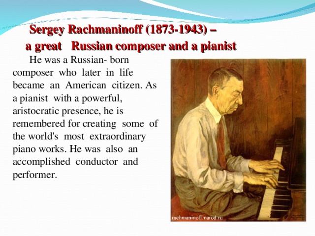 Sergey Rachmaninoff (1873-1943) – a great Russian composer and a pianist  He was a Russian-  born composer  who  later  in  life became  an  American  citizen. As a pianist  with a powerful, aristocratic presence, he is  remembered for creating  some  of the world's  most  extraordinary piano works. He was  also  an accomplished  conductor  and performer.