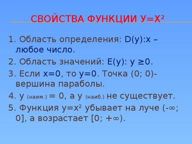 Свойства функции у=х² 1. Область определения: D(у):х – любое число. 2. Область значений: Е(у): у ≥0. 3. Если х=0 , то у=0 . Точка (0; 0)- вершина параболы. 4. у (наим.) = 0, а у (наиб.) не существует. 5. Функция у=х² убывает на луче (-∞; 0], а возрастает [0; +∞).