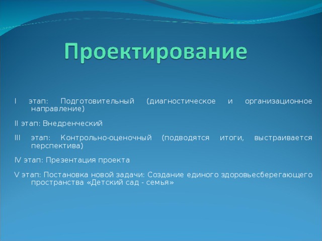 I этап: Подготовительный (диагностическое и организационное направление) II этап: Внедренческий III этап: Контрольно-оценочный (подводятся итоги, выстраивается перспектива) IV этап: Презентация проекта V этап: Постановка новой задачи: Создание единого здоровьесберегающего пространства «Детский сад - семья»