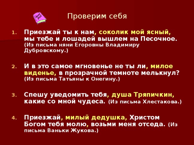 Проверим себя Приезжай ты к нам , соколик мой ясный, мы тебе и лошадей вышлем на Песочное. (Из письма няни Егоровны Владимиру Дубровскому.)  И в это самое мгновенье не ты ли , милое виденье, в прозрачной темноте мелькнул? (Из письма Татьяны к Онегину.)  Спешу уведомить тебя , душа Тряпичкин, какие со мной чудеса. (Из письма Хлестакова.)  Приезжай , милый дедушка, Христом Богом тебя молю , возьми меня отседа. (Из письма Ваньки Жукова.)