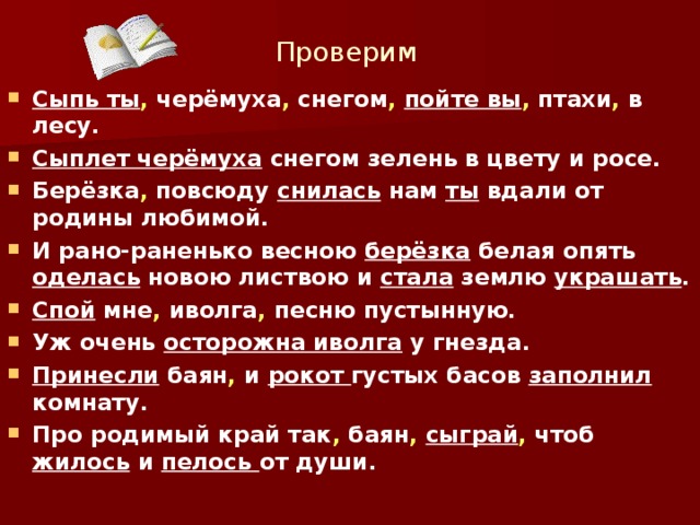 Проверим Сыпь ты , черёмуха , снегом ,  пойте вы , птахи , в лесу. Сыплет черёмуха снегом зелень в цвету и росе. Берёзка , повсюду снилась нам ты вдали от родины любимой. И рано-раненько весною берёзка белая опять оделась новою листвою и стала землю украшать . Спой мне , иволга , песню пустынную. Уж очень осторожна иволга у гнезда. Принесли баян , и рокот густых басов заполнил комнату. Про родимый край так , баян ,  сыграй , чтоб жилось и пелось от души.