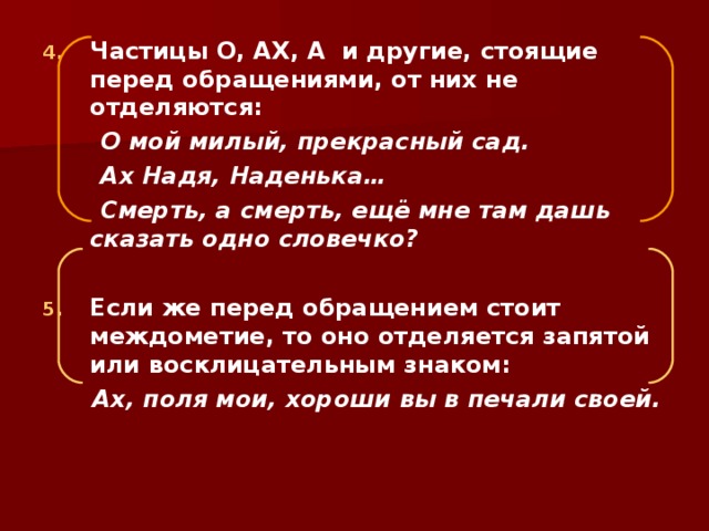 Частицы О, АХ, А и другие, стоящие перед обращениями, от них не отделяются:  О мой милый, прекрасный сад.  Ах Надя, Наденька…  Смерть, а смерть, ещё мне там дашь сказать одно словечко?  Если же перед обращением стоит междометие, то оно отделяется запятой или восклицательным знаком: