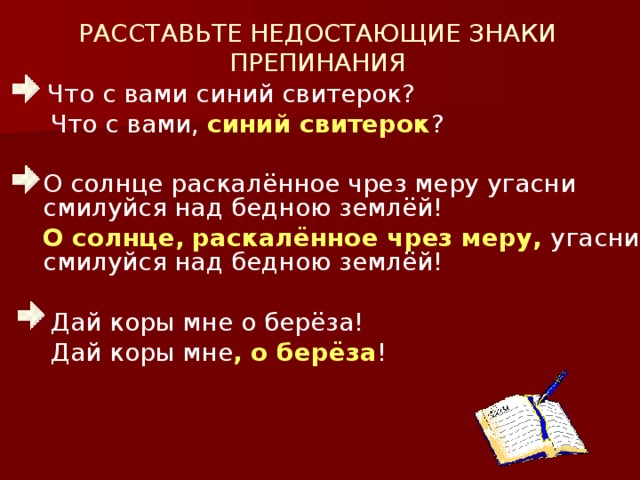 РАССТАВЬТЕ НЕДОСТАЮЩИЕ ЗНАКИ ПРЕПИНАНИЯ  Что с вами синий свитерок?  Что с вами, синий свитерок ?  О солнце раскалённое чрез меру угасни смилуйся над бедною землёй!  О солнце,  раскалённое чрез меру, угасни , смилуйся над бедною землёй!  Дай коры мне о берёза!  Дай коры мне , о берёза !