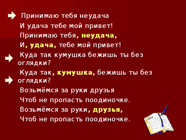 Принимаю тебя неудача  И удача тебе мой привет!  Принимаю тебя , неудача,  И , удача, тебе мой привет!  Куда так кумушка бежишь ты без оглядки?  Куда так , кумушка, бежишь ты без оглядки?  Возьмёмся за руки друзья  Чтоб не пропасть поодиночке.  Возьмёмся за руки , друзья,  Чтоб не пропасть поодиночке.