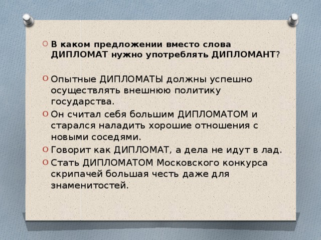 В каком предложении вместо слова ДИПЛОМАТ нужно употреблять ДИПЛОМАНТ ? Опытные ДИПЛОМАТЫ должны успешно осуществлять внешнюю политику государства. Он считал себя большим ДИПЛОМАТОМ и старался наладить хорошие отношения с новыми соседями. Говорит как ДИПЛОМАТ, а дела не идут в лад. Стать ДИПЛОМАТОМ Московского конкурса скрипачей большая честь даже для знаменитостей.