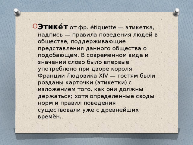 Этике́т от фр. étiquette — этикетка, надпиcь — правила поведения людей в обществе, поддерживающие представления данного общества о подобающем. В современном виде и значении слово было впервые употреблено при дворе короля Франции Людовика XIV — гостям были розданы карточки (этикетки) с изложением того, как они должны держаться; хотя определённые своды норм и правил поведения существовали уже с древнейших времён.