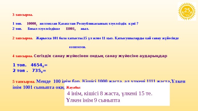 3 тапсырма.  1 топ. 10000 2 желтоқсан Қазақстан Республикасының тәуелсіздік күні ? 2 топ. Биыл тәуелсіздікке 11001 2  жыл.   2 тапсырма. Жарысқа 101 бала қатысты.15 ұл және 11 қыз. Қатысушыларды қай санау жүйесінде  есептеген.  4 тапсырма. Сегіздік санау жүйесінен ондық санау жүйесіне аударыңдар  1 топ. 4654 8 = 2 топ . 735 8 =  5 тапсырма. Менде 100 інім бар. Кішісі 1000 жаста, ал үлкені 1111 жаста.Үлкен інім 1001 сыныпта оқиды.Бұлай болуы мүмкін бе?        Жауабы:  4 інім, кішісі 8 жаста, үлкені 15 те. Үлкен інім 9 сыныпта