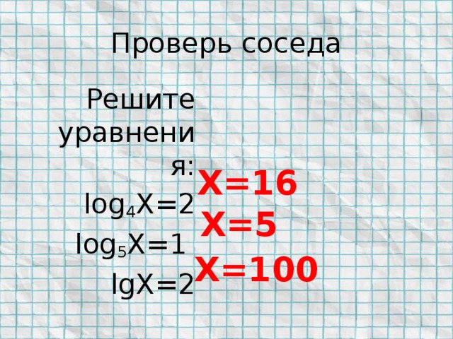 Проверь соседа Решите уравнения: log 4 X=2 log 5 X=1 lgX=2 X=16 X=5 X=100