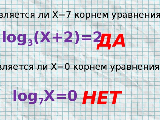 Является ли Х=7 корнем уравнения? log 3 (X+2)=2 ДА Является ли Х=0 корнем уравнения? log 7 X=0 НЕТ