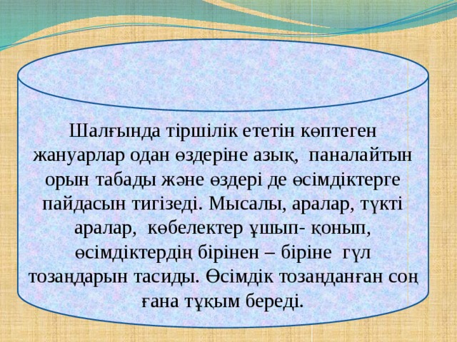 Шалғында тіршілік ететін көптеген жануарлар одан өздеріне азық, паналайтын орын табады және өздері де өсімдіктерге пайдасын тигізеді. Мысалы, аралар, түкті аралар, көбелектер ұшып- қонып, өсімдіктердің бірінен – біріне гүл тозаңдарын тасиды. Өсімдік тозаңданған соң ғана тұқым береді.