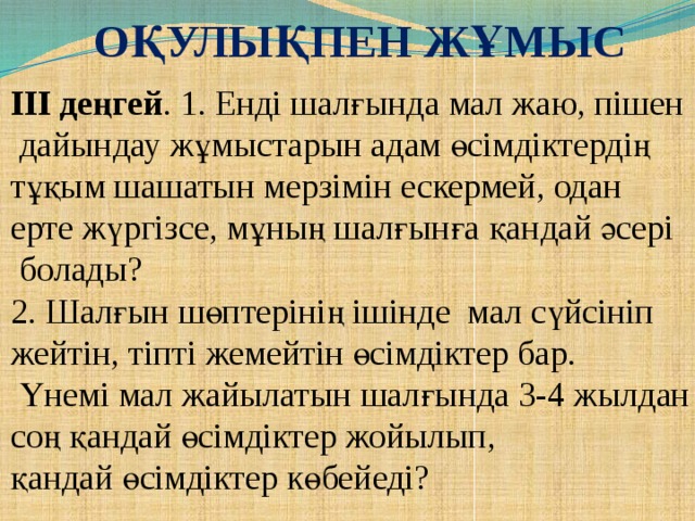 Оқулықпен жұмыс ІІІ деңгей . 1. Енді шалғында мал жаю, пішен  дайындау жұмыстарын адам өсімдіктердің тұқым шашатын мерзімін ескермей, одан ерте жүргізсе, мұның шалғынға қандай әсері  болады? 2. Шалғын шөптерінің ішінде мал сүйсініп жейтін, тіпті жемейтін өсімдіктер бар.  Үнемі мал жайылатын шалғында 3-4 жылдан соң қандай өсімдіктер жойылып, қандай өсімдіктер көбейеді?