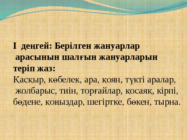 І деңгей: Берілген жануарлар  арасынын шалғын жануарларын теріп жаз: Қасқыр, көбелек, ара, қоян, түкті аралар,  жолбарыс, тиін, торғайлар, қосаяқ, кірпі, бөдене, қоңыздар, шегіртке, бөкен, тырна.