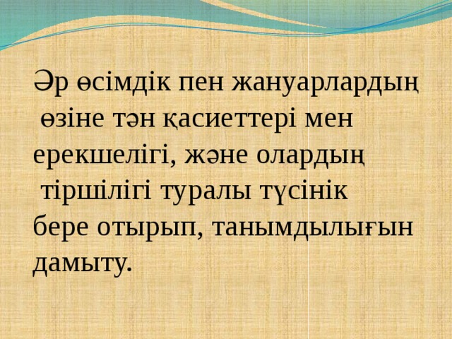 Әр өсімдік пен жануарлардың  өзіне тән қасиеттері мен ерекшелігі, және олардың  тіршілігі туралы түсінік бере отырып, танымдылығын дамыту.