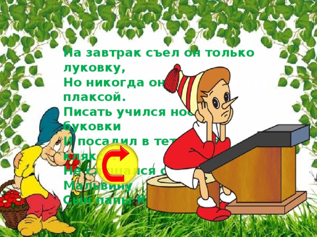 На завтрак съел он только луковку,  Но никогда он не был плаксой.  Писать учился носом буковки  И посадил в тетрадке кляксу.  Не слушался совсем Мальвину  Сын папы Карло ...