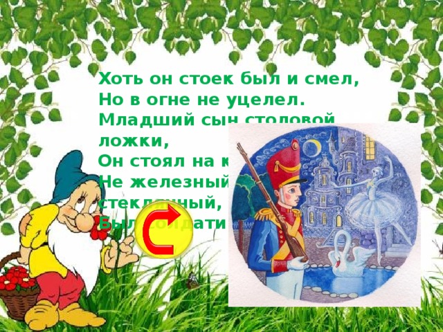 Хоть он стоек был и смел,  Но в огне не уцелел.  Младший сын столовой ложки,  Он стоял на крепкой ножке.  Не железный, не стеклянный,  Был солдатик ...