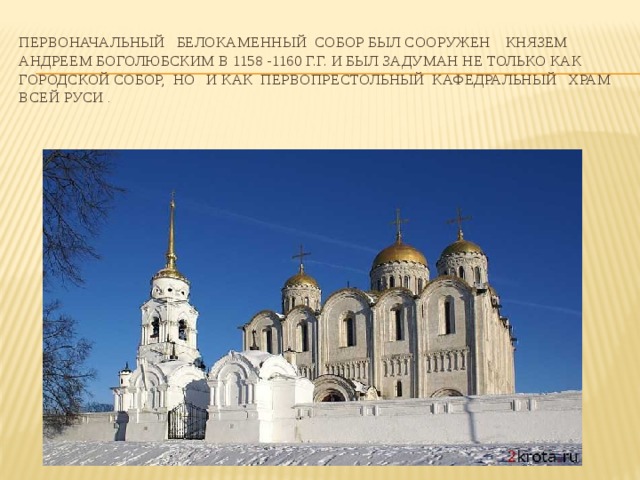 Первоначальный белокаменный собор был сооружен князем Андреем Боголюбским в 1158 -1160 г.г. И БЫЛ ЗАДУМАН НЕ ТОЛЬКО КАК ГОРОДСКОЙ СОБОР, НО И КАК ПЕРВОПРЕСТОЛЬНЫЙ КАФЕДРАЛЬНЫЙ ХРАМ ВСЕЙ Руси .