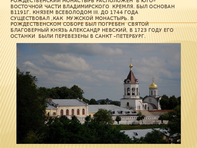 Рождественский монастырь расположен в юго–восточной части Владимирского Кремля. Был основан в1191г. Князем Всеволодом III. До 1744 года существовал ,как мужской монастырь. В Рождественском соборе был погребен святой благоверный князь Александр Невский, в 1723 году его останки были перевезены в Санкт –Петербург.