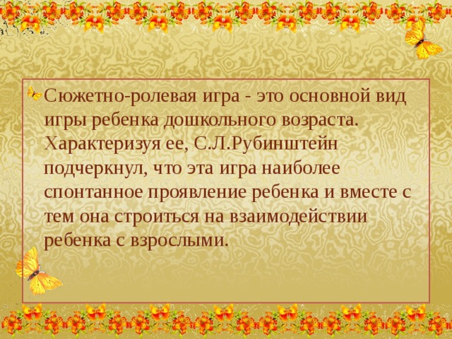 Сюжетно-ролевая игра - это основной вид игры ребенка дошкольного возраста. Характеризуя ее, С.Л.Рубинштейн подчеркнул, что эта игра наиболее спонтанное проявление ребенка и вместе с тем она строиться на взаимодействии ребенка с взрослыми.