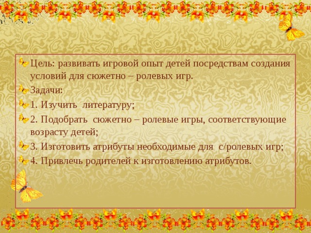 Цель: развивать игровой опыт детей посредствам создания условий для сюжетно – ролевых игр. Задачи: 1. Изучить литературу; 2. Подобрать сюжетно – ролевые игры, соответствующие возрасту детей; 3. Изготовить атрибуты необходимые для с/ролевых игр; 4. Привлечь родителей к изготовлению атрибутов.