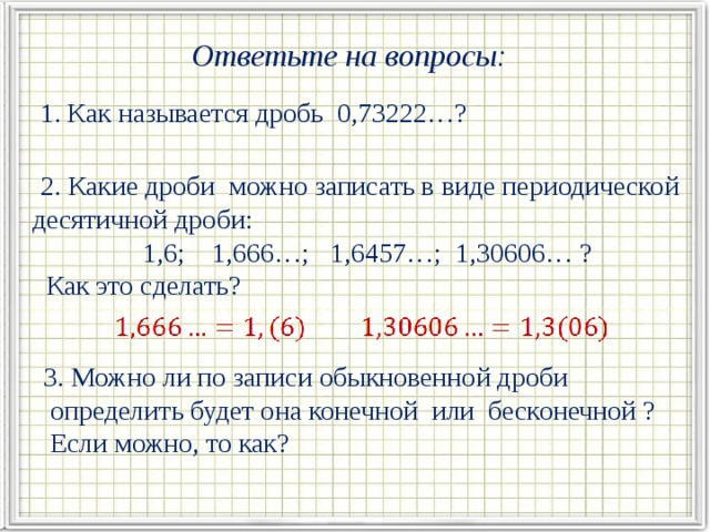 Ответьте на вопросы:  1. Как называется дробь 0,73222…?  2. Какие дроби можно записать в виде периодической десятичной дроби: 1,6; 1,666…; 1,6457…; 1,30606… ?  Как это сделать? 3. Можно ли по записи обыкновенной дроби  определить будет она конечной или бесконечной ?  Если можно, то как?