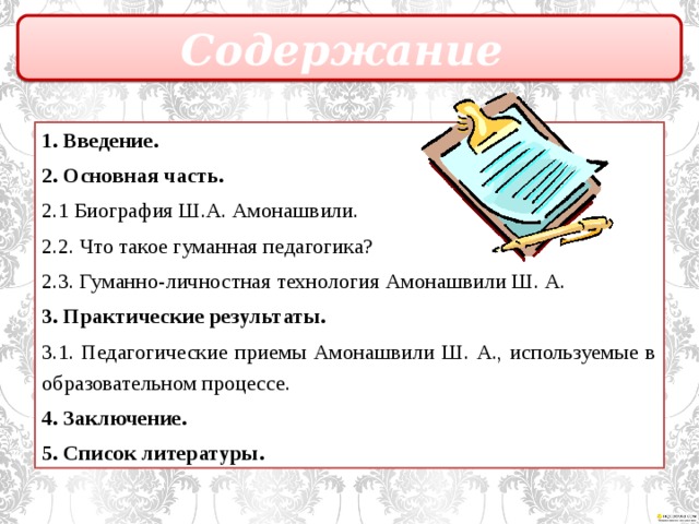 Содержание 1. Введение. 2. Основная часть. 2.1 Биография Ш.А. Амонашвили. 2.2. Что такое гуманная педагогика? 2.3. Гуманно-личностная технология Амонашвили Ш. А. 3. Практические результаты. 3.1. Педагогические приемы Амонашвили Ш. А., используемые в образовательном процессе. 4. Заключение. 5. Список литературы.