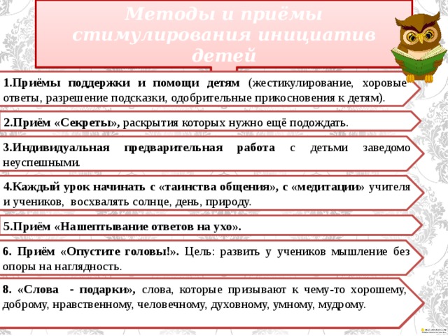 Методы и приёмы стимулирования инициатив детей 1.Приёмы поддержки и помощи детям (жестикулирование, хоровые ответы, разрешение подсказки, одобрительные прикосновения к детям). 2.Приём «Секреты», раскрытия которых нужно ещё подождать. 3.Индивидуальная предварительная работа с детьми заведомо неуспешными. 4.Каждый урок начинать с «таинства общения», с «медитации» учителя и учеников, восхвалять солнце, день, природу. 5.Приём «Нашептывание ответов на ухо». 6. Приём «Опустите головы!». Цель: развить у учеников мышление без опоры на наглядность. 8. «Слова - подарки», слова, которые призывают к чему-то хорошему, доброму, нравственному, человечному, духовному, умному, мудрому. 7.Прием преднамеренной ошибки, когда учитель даёт ученикам возможность сделать ему замечание, помочь учителю, посочувствовать и пожалеть.