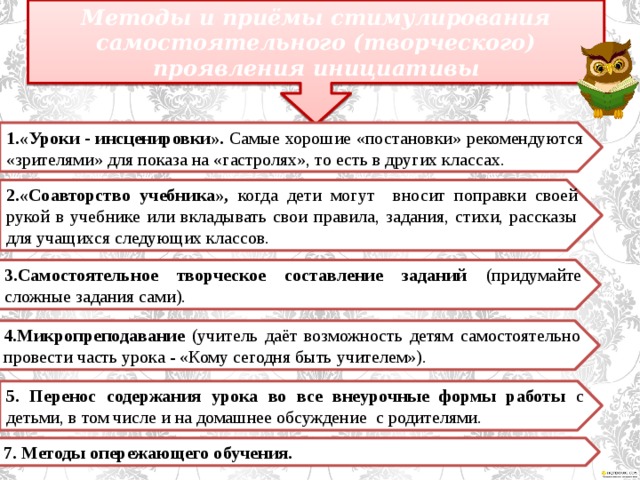 Методы и приёмы стимулирования самостоятельного (творческого) проявления инициативы 1.«Уроки - инсценировки». Самые хорошие «постановки» рекомендуются «зрителями» для показа на «гастролях», то есть в других классах. 2.«Соавторство учебника», когда дети могут вносит поправки своей рукой в учебнике или вкладывать свои правила, задания, стихи, рассказы для учащихся следующих классов. 3.Самостоятельное творческое составление заданий (придумайте сложные задания сами). 4.Микропреподавание (учитель даёт возможность детям самостоятельно провести часть урока - «Кому сегодня быть учителем»). 5. Перенос содержания урока во все внеурочные формы работы с детьми, в том числе и на домашнее обсуждение с родителями. 7. Методы опережающего обучения. 