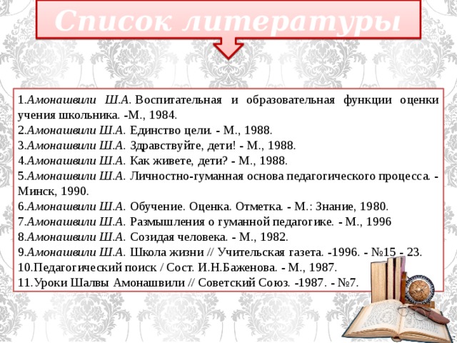 Список литературы 1. Амонашвили Ш.А.  Воспитательная и образовательная функции оценки учения школьника. -М., 1984. 2. Амонашвили Ш.А.  Единство цели. - М., 1988. 3. Амонашвили Ш.А.  Здравствуйте, дети! - М., 1988. 4. Амонашвили Ш.А.  Как живете, дети? - М., 1988. 5. Амонашвили Ш.А.  Личностно-гуманная основа педагогического процесса. - Минск, 1990. 6. Амонашвили Ш.А.  Обучение. Оценка. Отметка. - М.: Знание, 1980. 7. Амонашвили Ш.А.  Размышления о гуманной педагогике. - М., 1996 8. Амонашвили Ш.А.  Созидая человека. - М., 1982. 9. Амонашвили Ш.А.  Школа жизни // Учительская газета. -1996. - №15 - 23. 10.Педагогический поиск / Сост. И.Н.Баженова. - М., 1987. 11.Уроки Шалвы Амонашвили // Советский Союз. -1987. - №7.