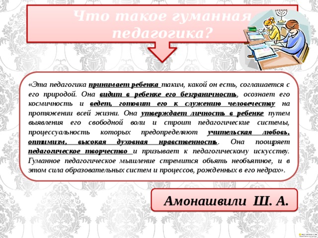 Что такое гуманная педагогика? «Эта педагогика принимает ребенка таким, какой он есть, соглашается с его природой. Она видит в ребенке его безграничность , осознает его космичность и ведет, готовит его к служению человечеству  на протяжении всей жизни. Она утверждает личность в ребенке  путем выявления его свободной воли и строит педагогические системы, процессуальность которых предопределяют учительская любовь, оптимизм, высокая духовная нравственность . Она поощряет педагогическое творчество и призывает к педагогическому искусству. Гуманное педагогическое мышление стремится объять необъятное, и в этом сила образовательных систем и процессов, рожденных в его недрах». Амонашвили Ш. А.