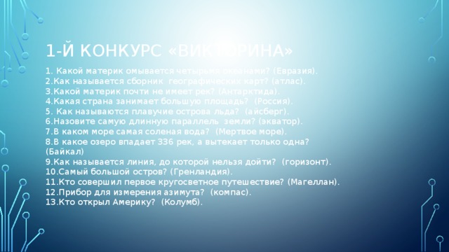 1-й конкурс «Викторина» 1. Какой материк омывается четырьмя океанами? (Евразия). 2.Как называется сборник географических карт? (атлас). 3.Какой материк почти не имеет рек? (Антарктида). 4.Какая страна занимает большую площадь? (Россия). 5. Как называются плавучие острова льда? (айсберг). 6.Назовите самую длинную параллель земли? (экватор). 7.В каком море самая соленая вода? (Мертвое море). 8.В какое озеро впадает 336 рек, а вытекает только одна? (Байкал) 9.Как называется линия, до которой нельзя дойти? (горизонт). 10.Самый большой остров? (Гренландия). 11.Кто совершил первое кругосветное путешествие? (Магеллан). 12.Прибор для измерения азимута? (компас). 13.Кто открыл Америку? (Колумб).