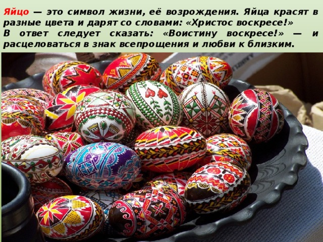 Яйцо — это символ жизни, её возрождения. Яйца красят в разные цвета и дарят со словами: «Христос воскресе!» В ответ следует сказать: «Воистину воскресе!» — и расцеловаться в знак всепрощения и любви к близким.